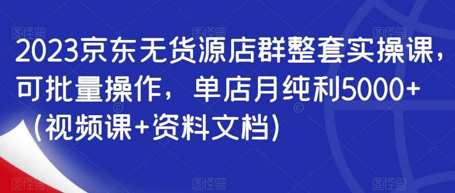 2023京东无货源店群整套实操课，可批量操作，单店月纯利5000+（视频课+资料文档）