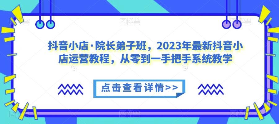 抖音小店·院长弟子班，2023年最新抖音小店运营教程，从零到一手把手系统教学