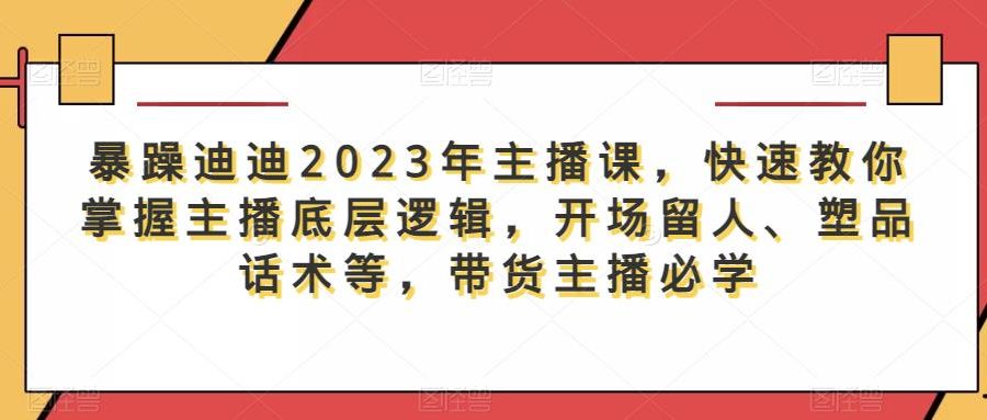 暴躁迪迪2023年主播课，快速教你掌握主播底层逻辑，开场留人、塑品话术等，带货主播必学
