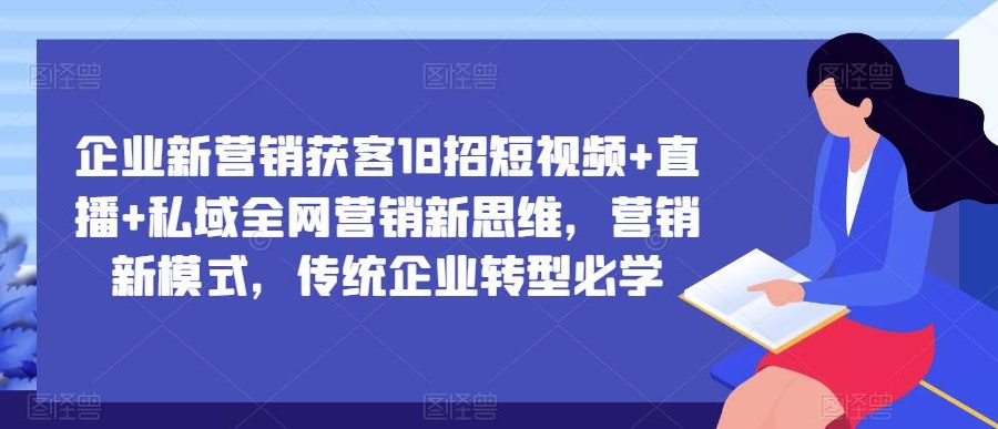 企业新营销获客18招短视频+直播+私域全网营销新思维，营销新模式，传统企业转型必学