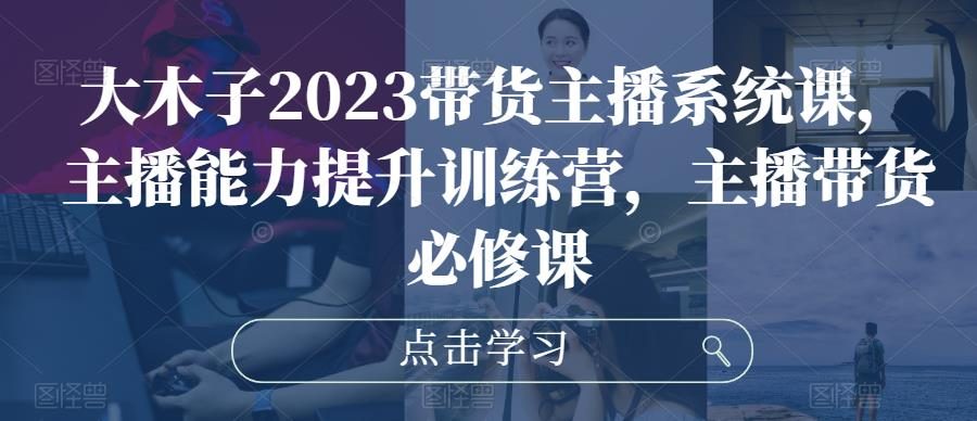 大木子2023带货主播系统课，主播能力提升训练营，主播带货必修课