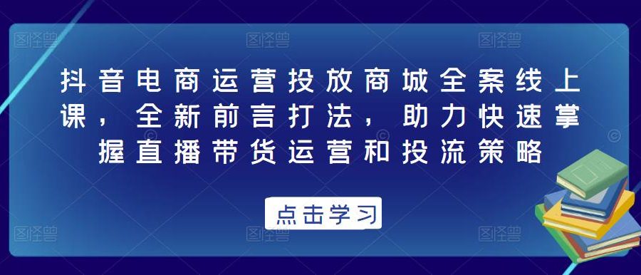 抖音电商运营投放商城全案线上课，全新前言打法，助力快速掌握直播带货运营和投流策略