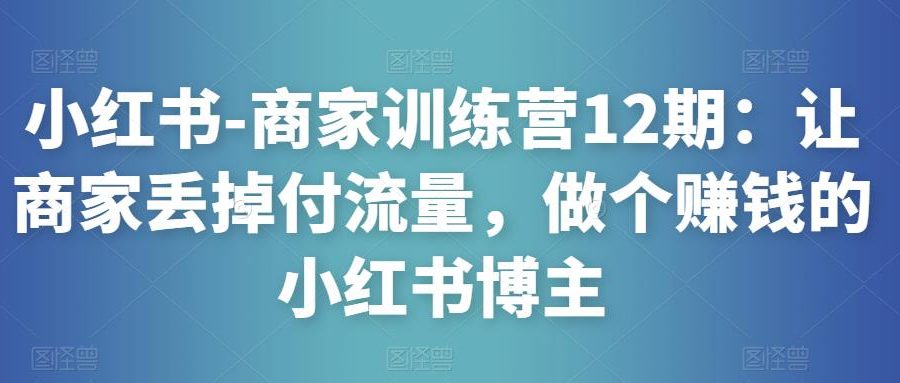 小红书-商家训练营12期：让商家丢掉付流量，做个赚钱的小红书博主