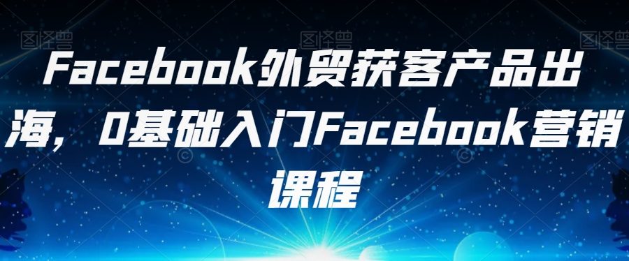 Facebook外贸获客产品出海，0基础入门Facebook营销课程