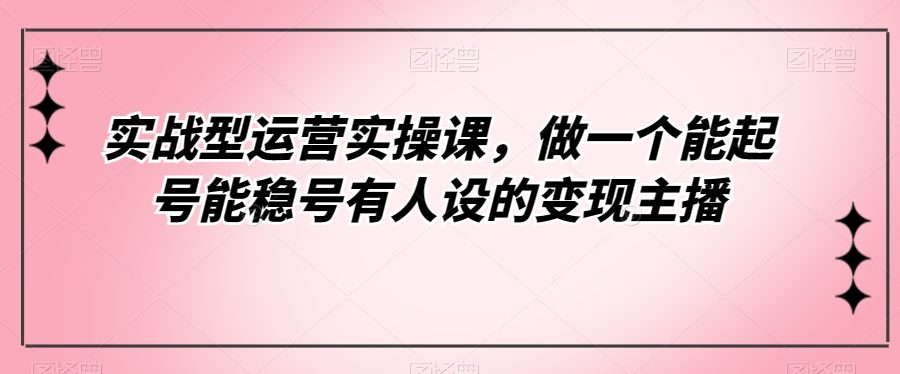 实战型运营实操课，做一个能起号能稳号有人设的变现主播