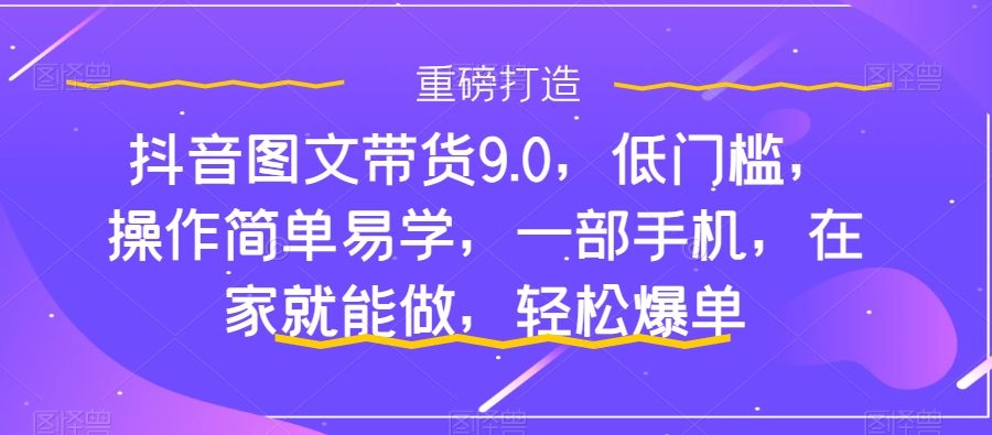 （7572期）抖音图文带货9.0，低门槛，操作简单易学，一部手机，在家就能做，轻松爆单
