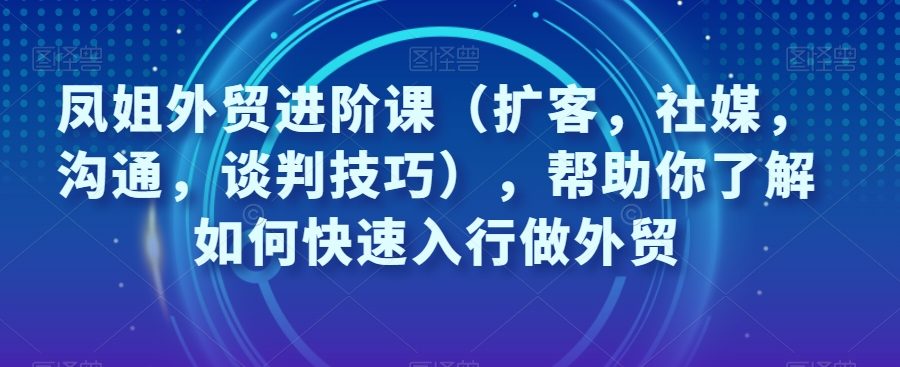 凤姐外贸进阶课（扩客，社媒，沟通，谈判技巧），帮助你了解如何快速入行做外贸
