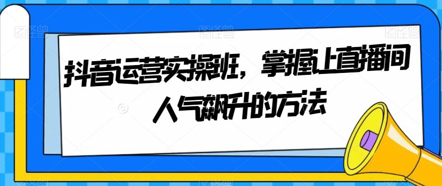 抖音运营实操班，掌握让直播间人气飙升的方法