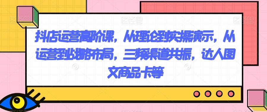 抖店运营高阶课，从理论到实操演示，从运营到战略布局，三频渠道共振，达人图文商品卡等
