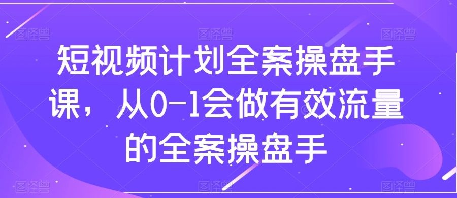 短视频计划-全案操盘手课，从0-1会做有效流量的全案操盘手
