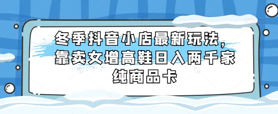 冬季抖音小店最新玩法，靠卖女增高鞋日入两千家纯商品卡【揭秘】