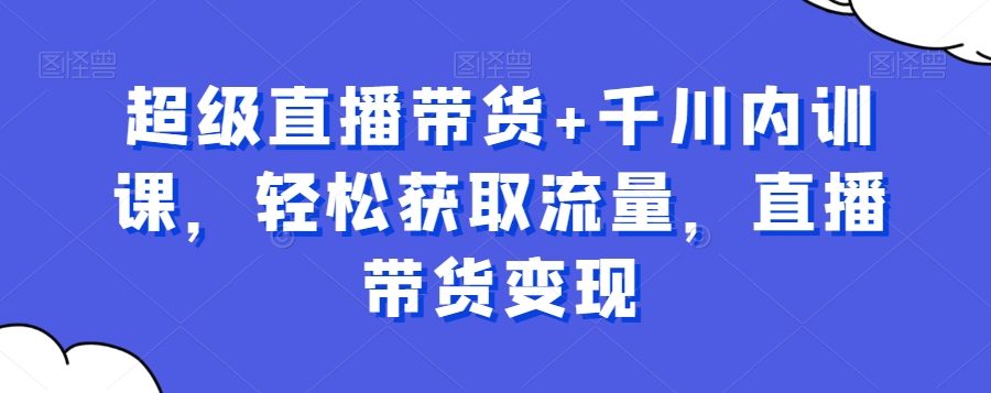 超级直播带货+千川内训课，轻松获取流量，直播带货变现