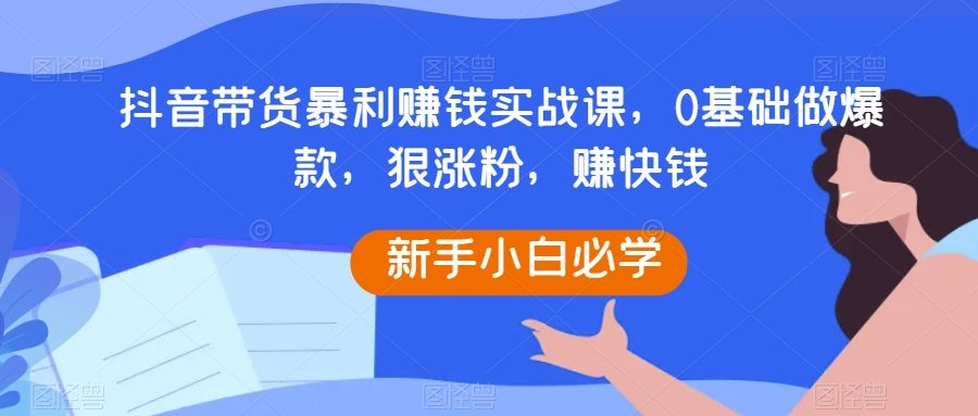 抖音带货暴利赚钱实战课，0基础做爆款，狠涨粉，赚快钱