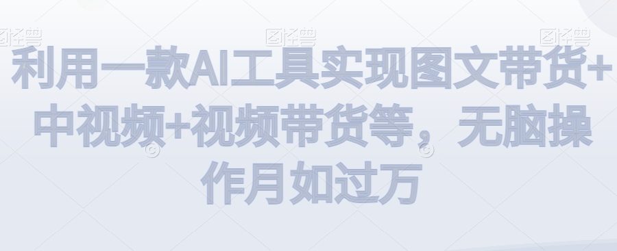 利用一款AI工具实现图文带货+中视频+视频带货等，无脑操作月如过万