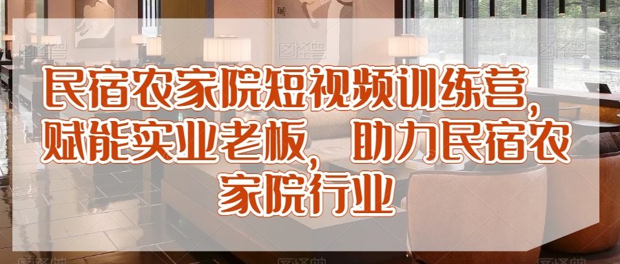 民宿农家院短视频训练营，赋能实业老板，助力民宿农家院行业