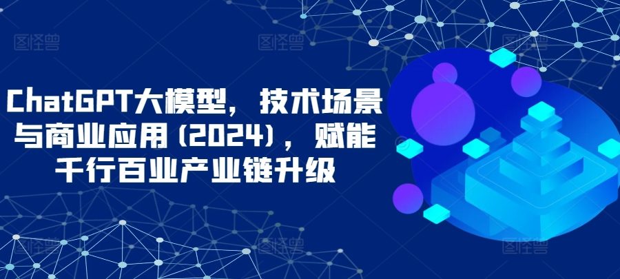ChatGPT大模型，技术场景与商业应用(2024)，赋能千行百业产业链升级