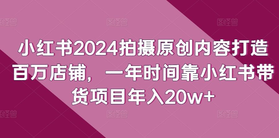 小红书2024拍摄原创内容打造百万店铺，一年时间靠小红书带货项目年入20w+