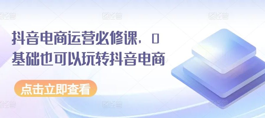 抖音电商运营必修课，0基础也可以玩转抖音电商