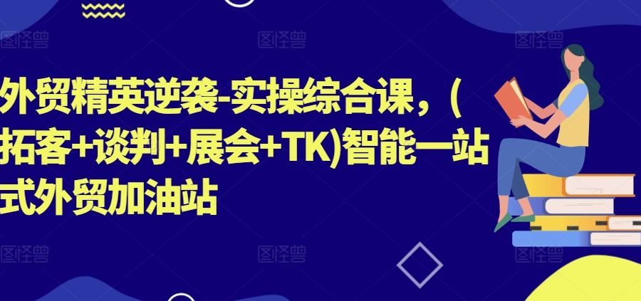 外贸精英逆袭-实操综合课，(拓客+谈判+展会+TK)智能一站式外贸加油站