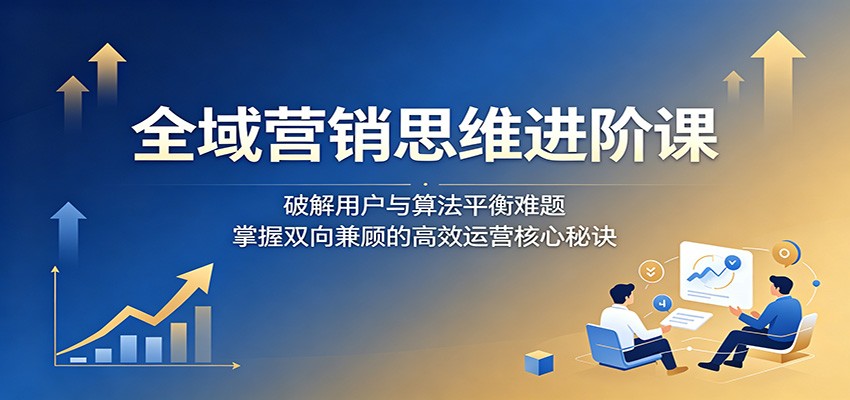 全域营销思维进阶课：破解用户与算法平衡难题，掌握双向兼顾的高效运营核心秘诀-798资源站