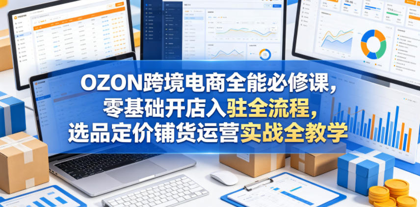 OZON跨境电商全能必修课，零基础开店入驻全流程，选品定价铺货运营实战全教学(更新0605)-798资源站