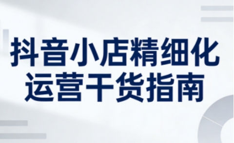 抖音小店精细化运营干货指南新版，助力商家系统提升店铺运营能力(更新26年6月)来宝云总站-闲云创业网-老谢轻创网-中创网-福缘网-冒泡网-资源之家-魔方项目库来宝云总站