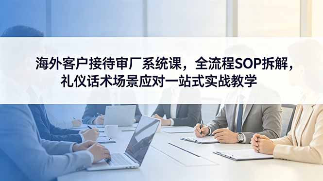 海外客户接待审厂系统课,全流程SOP拆解,礼仪话术场景应对一站式实战教学-798资源站
